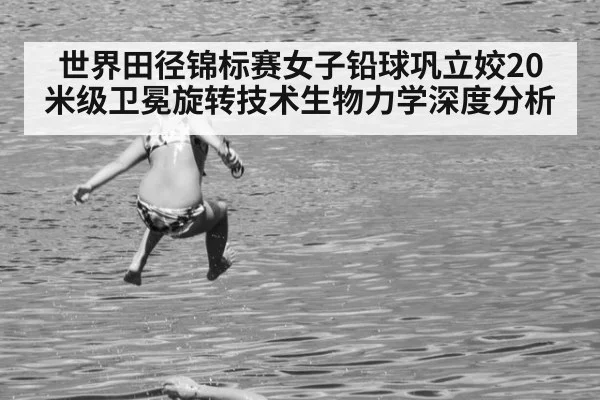 世界田径锦标赛女子铅球巩立姣20米级卫冕旋转技术生物力学深度分析