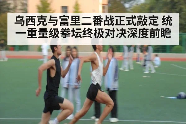 乌西克与富里二番战正式敲定 统一重量级拳坛终极对决深度前瞻